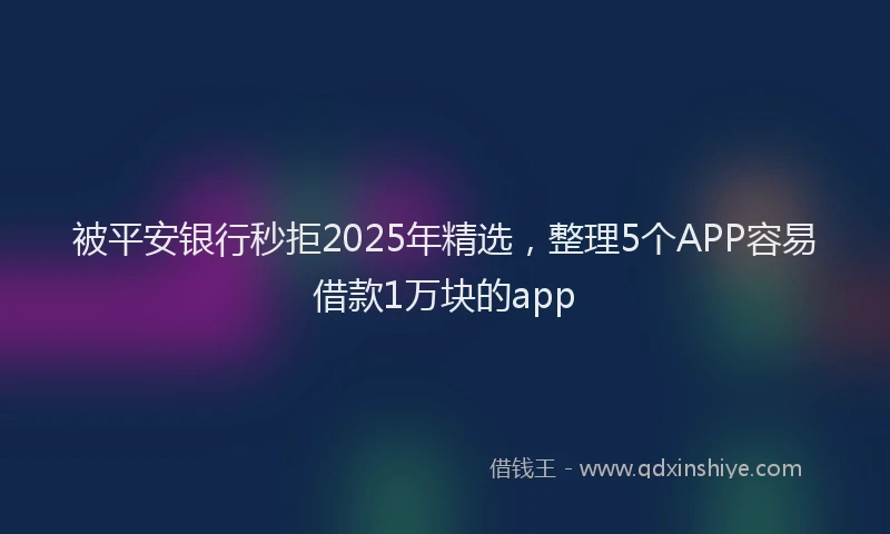 被平安银行秒拒2025年精选，整理5个APP容易借款1万块的app
