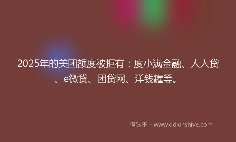 2025年的美团额度被拒有：度小满金融、人人贷、e微贷、团贷网、洋钱罐等。