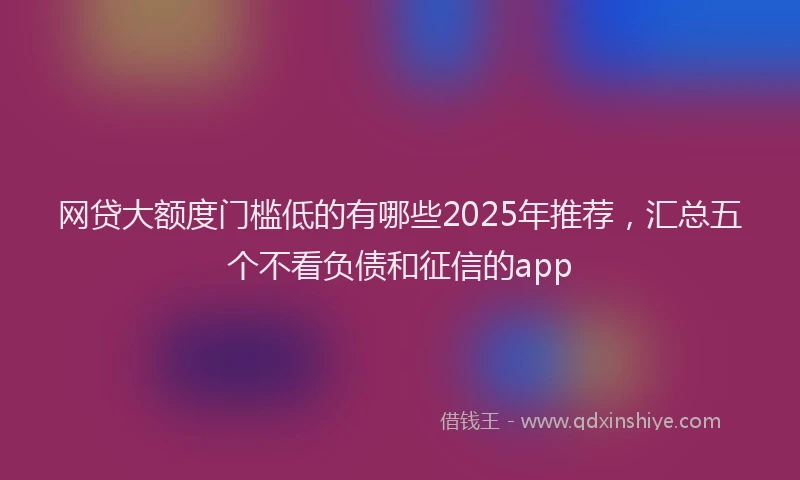网贷大额度门槛低的有哪些2025年推荐，汇总五个不看负债和征信的app