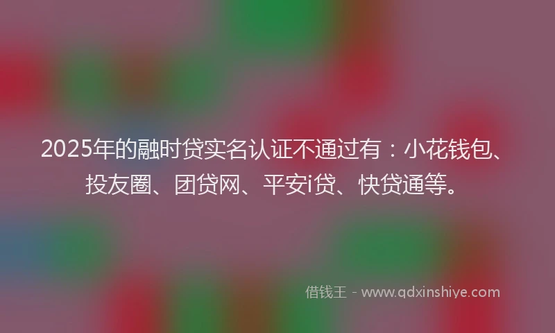 2025年的融时贷实名认证不通过有：小花钱包、投友圈、团贷网、平安i贷、快贷通等。