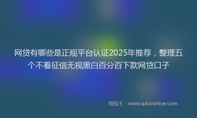 网贷有哪些是正规平台认证2025年推荐，整理五个不看征信无视黑白百分百下款网贷口子