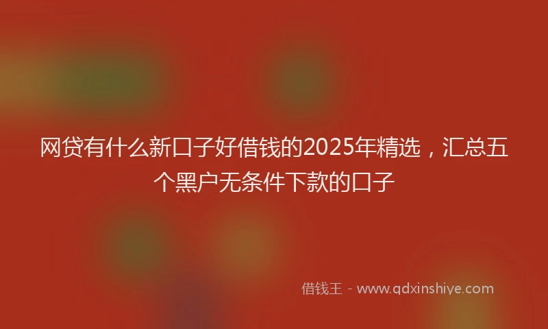 网贷有什么新口子好借钱的2025年精选，汇总五个黑户无条件下款的口子