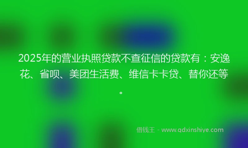 2025年的营业执照贷款不查征信的贷款有：安逸花、省呗、美团生活费、维信卡卡贷、替你还等。
