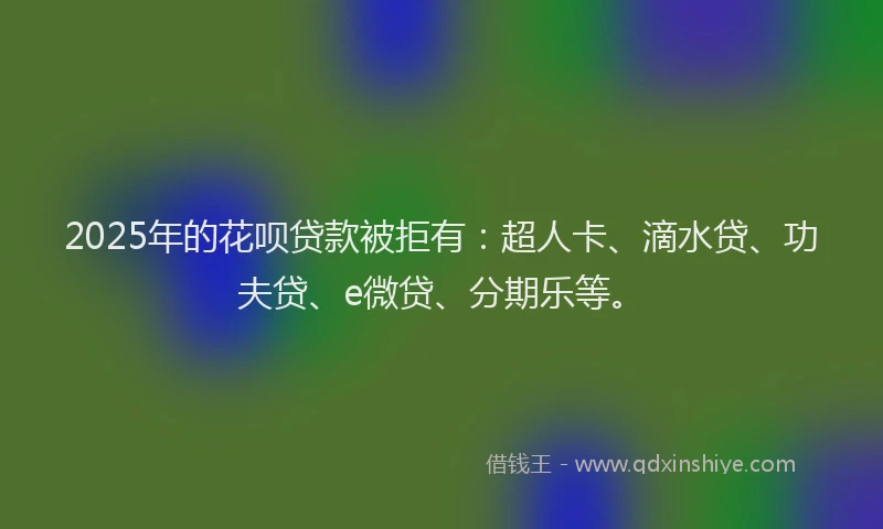 2025年的花呗贷款被拒有：超人卡、滴水贷、功夫贷、e微贷、分期乐等。