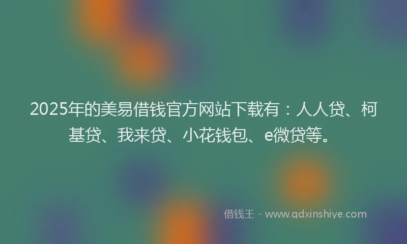 2025年的美易借钱官方网站下载有：人人贷、柯基贷、我来贷、小花钱包、e微贷等。