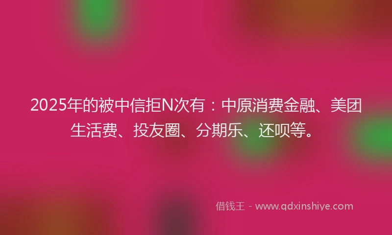 2025年的被中信拒N次有：中原消费金融、美团生活费、投友圈、分期乐、还呗等。