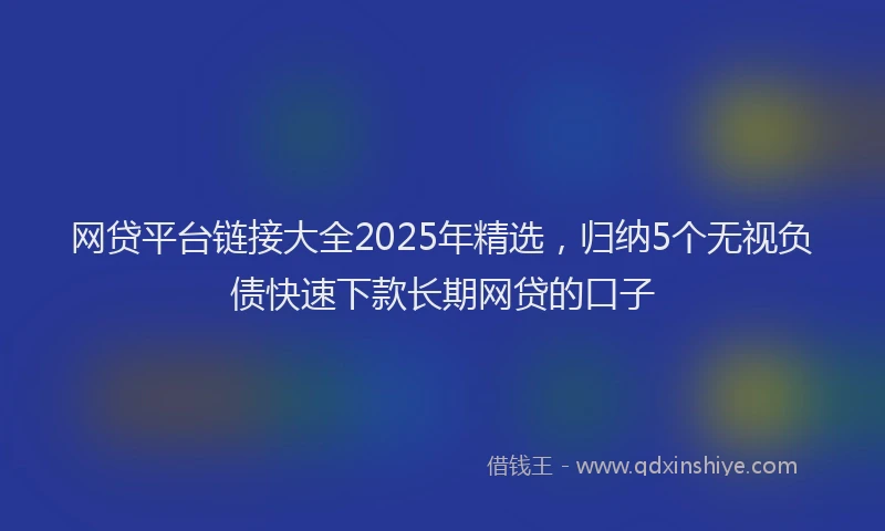 网贷平台链接大全2025年精选，归纳5个无视负债快速下款长期网贷的口子