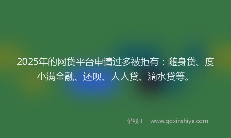 2025年的网贷平台申请过多被拒有：随身贷、度小满金融、还呗、人人贷、滴水贷等。