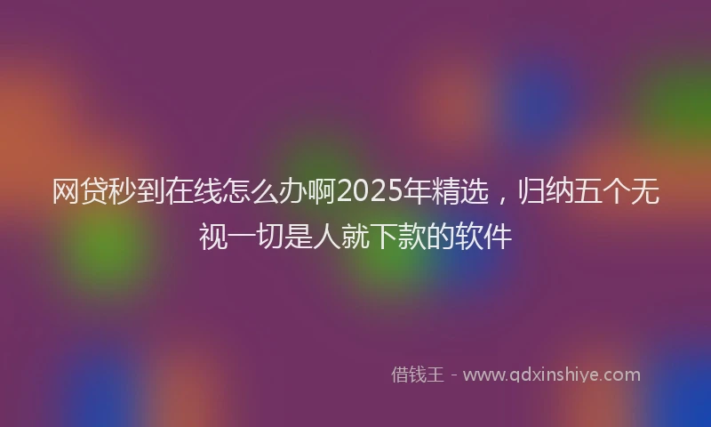 网贷秒到在线怎么办啊2025年精选，归纳五个无视一切是人就下款的软件