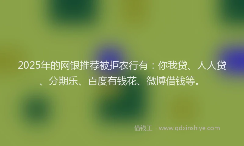 2025年的网银推荐被拒农行有：你我贷、人人贷、分期乐、百度有钱花、微博借钱等。