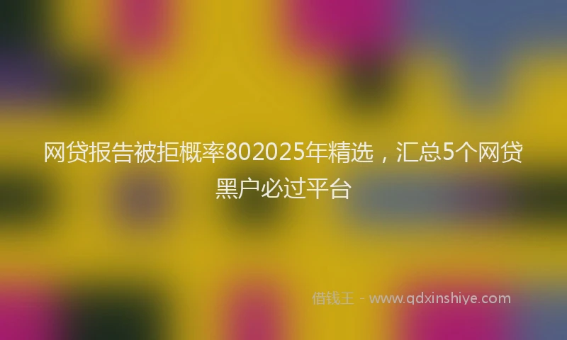 网贷报告被拒概率802025年精选，汇总5个网贷黑户必过平台