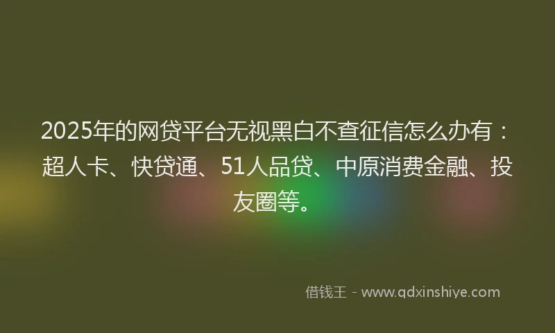 2025年的网贷平台无视黑白不查征信怎么办有：超人卡、快贷通、51人品贷、中原消费金融、投友圈等。