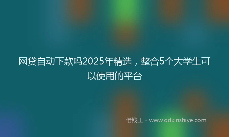 网贷自动下款吗2025年精选，整合5个大学生可以使用的平台