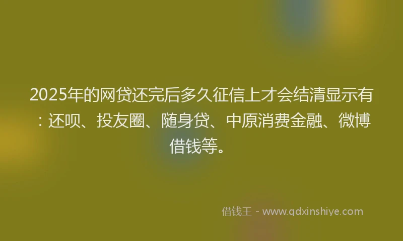 2025年的网贷还完后多久征信上才会结清显示有：还呗、投友圈、随身贷、中原消费金融、微博借钱等。