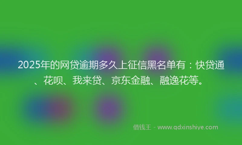 2025年的网贷逾期多久上征信黑名单有：快贷通、花呗、我来贷、京东金融、融逸花等。