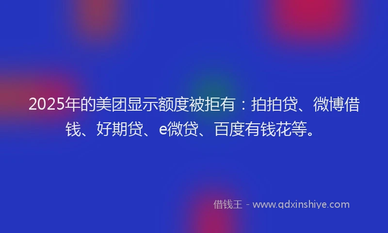 2025年的美团显示额度被拒有：拍拍贷、微博借钱、好期贷、e微贷、百度有钱花等。