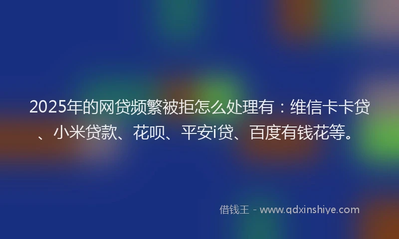 2025年的网贷频繁被拒怎么处理有：维信卡卡贷、小米贷款、花呗、平安i贷、百度有钱花等。