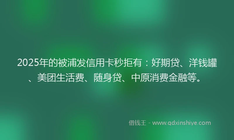 2025年的被浦发信用卡秒拒有：好期贷、洋钱罐、美团生活费、随身贷、中原消费金融等。