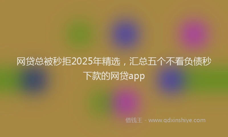 网贷总被秒拒2025年精选，汇总五个不看负债秒下款的网贷app