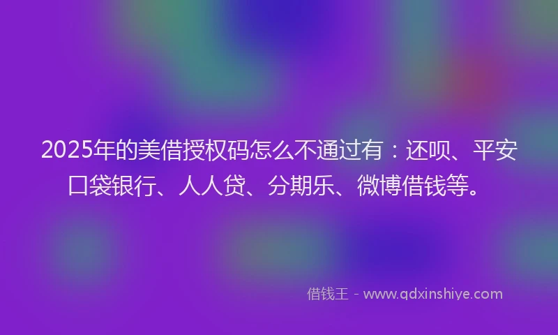 2025年的美借授权码怎么不通过有：还呗、平安口袋银行、人人贷、分期乐、微博借钱等。