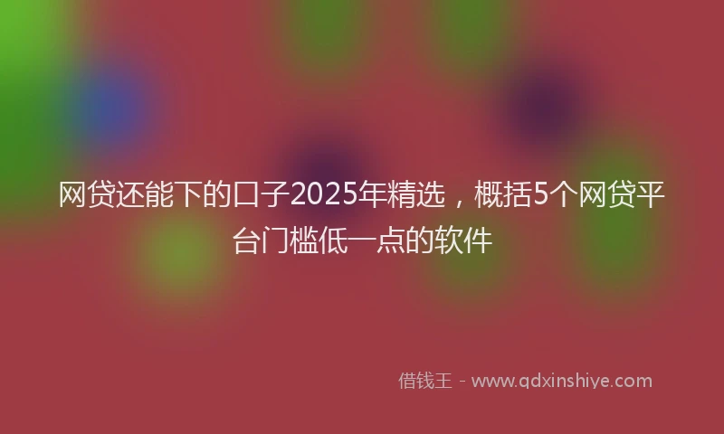 网贷还能下的口子2025年精选，概括5个网贷平台门槛低一点的软件