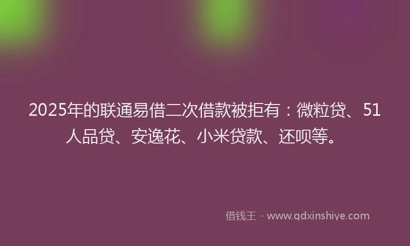 2025年的联通易借二次借款被拒有：微粒贷、51人品贷、安逸花、小米贷款、还呗等。