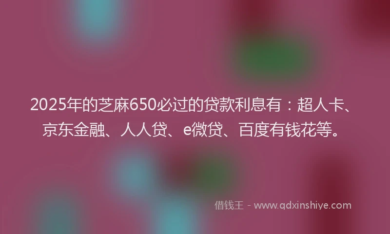 2025年的芝麻650必过的贷款利息有：超人卡、京东金融、人人贷、e微贷、百度有钱花等。