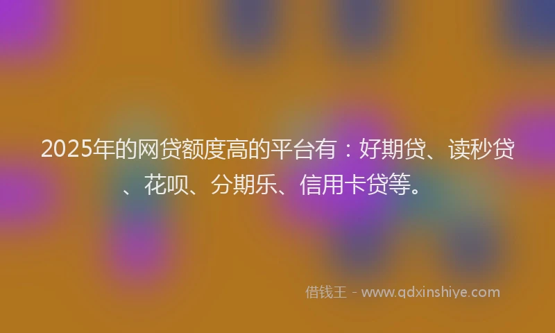 2025年的网贷额度高的平台有：好期贷、读秒贷、花呗、分期乐、信用卡贷等。