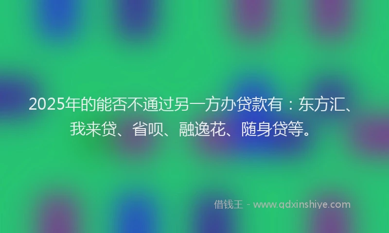 2025年的能否不通过另一方办贷款有：东方汇、我来贷、省呗、融逸花、随身贷等。