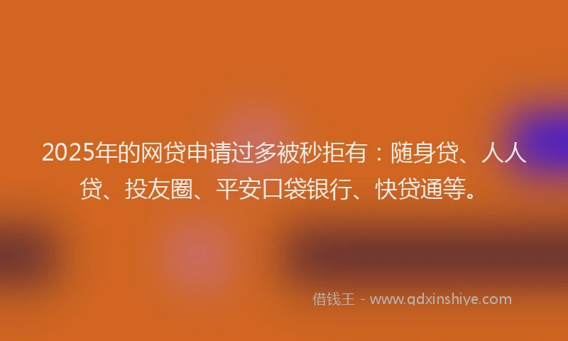 2025年的网贷申请过多被秒拒有：随身贷、人人贷、投友圈、平安口袋银行、快贷通等。