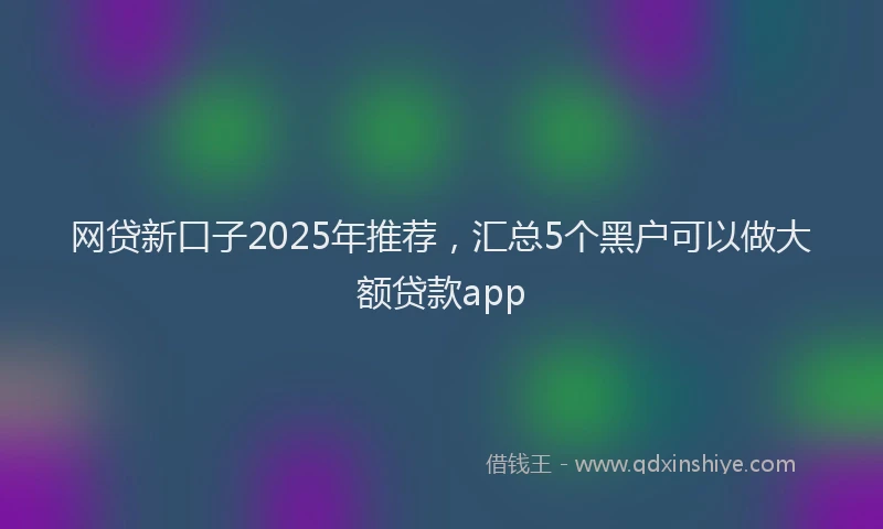 网贷新口子2025年推荐，汇总5个黑户可以做大额贷款app