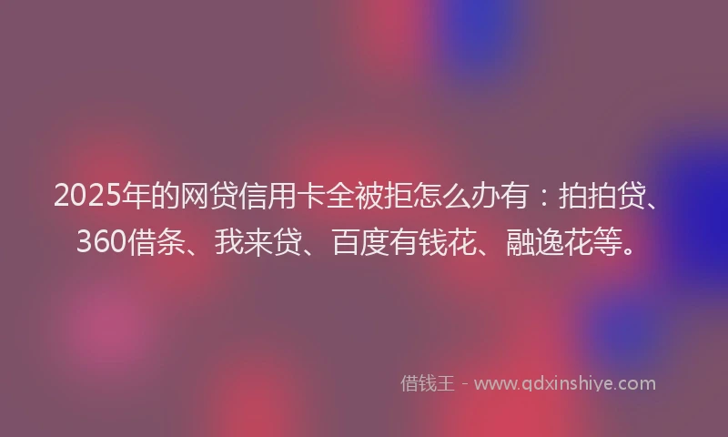 2025年的网贷信用卡全被拒怎么办有：拍拍贷、360借条、我来贷、百度有钱花、融逸花等。