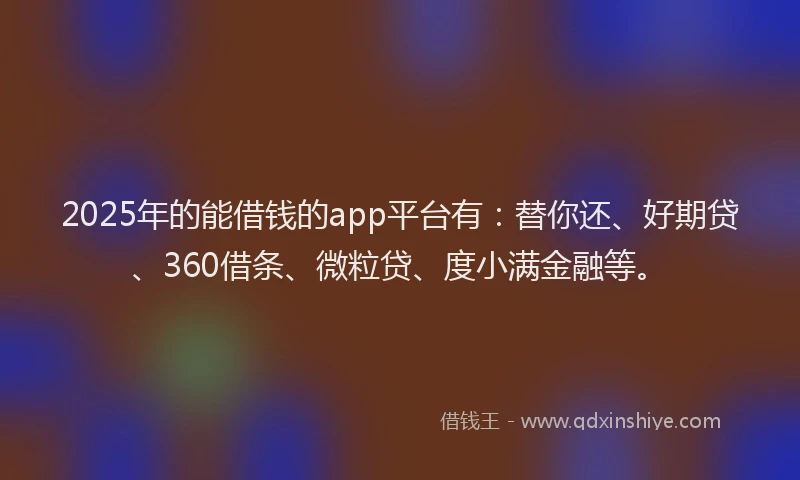 2025年的能借钱的app平台有：替你还、好期贷、360借条、微粒贷、度小满金融等。