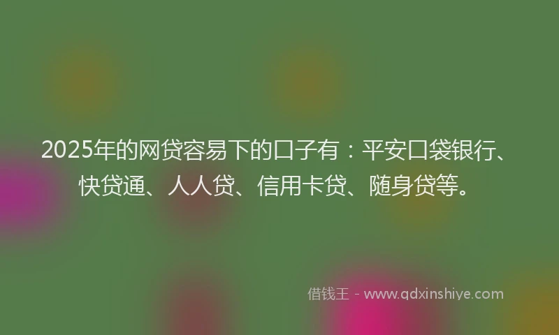 2025年的网贷容易下的口子有：平安口袋银行、快贷通、人人贷、信用卡贷、随身贷等。