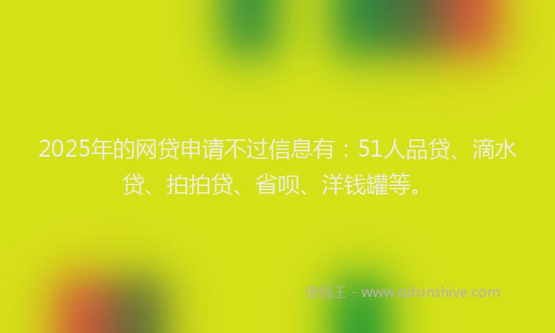 2025年的网贷申请不过信息有：51人品贷、滴水贷、拍拍贷、省呗、洋钱罐等。