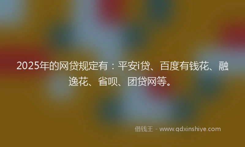 2025年的网贷规定有：平安i贷、百度有钱花、融逸花、省呗、团贷网等。