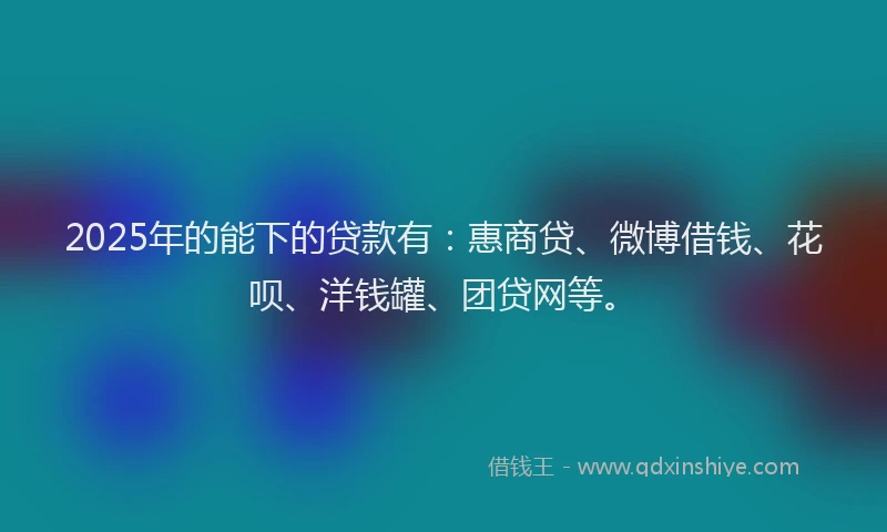 2025年的能下的贷款有：惠商贷、微博借钱、花呗、洋钱罐、团贷网等。