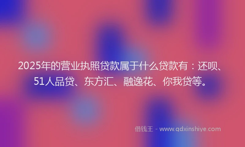 2025年的营业执照贷款属于什么贷款有：还呗、51人品贷、东方汇、融逸花、你我贷等。