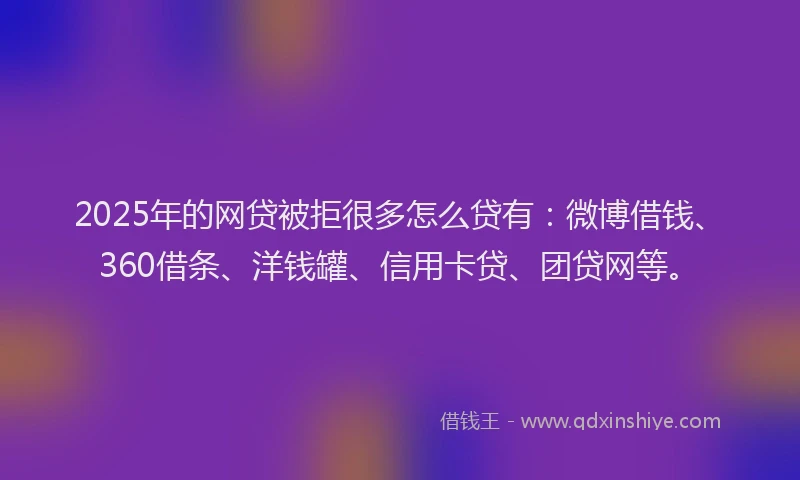 2025年的网贷被拒很多怎么贷有：微博借钱、360借条、洋钱罐、信用卡贷、团贷网等。