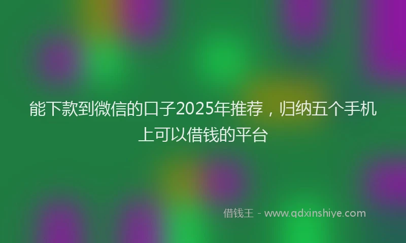 能下款到微信的口子2025年推荐，归纳五个手机上可以借钱的平台