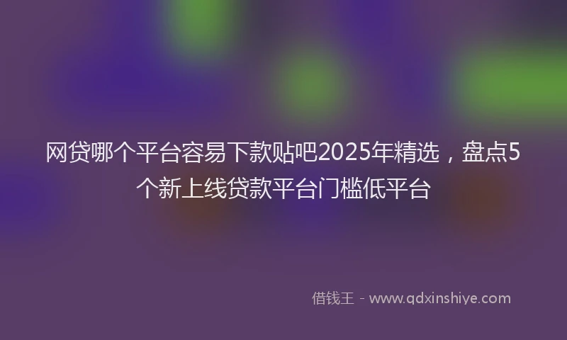 网贷哪个平台容易下款贴吧2025年精选，盘点5个新上线贷款平台门槛低平台