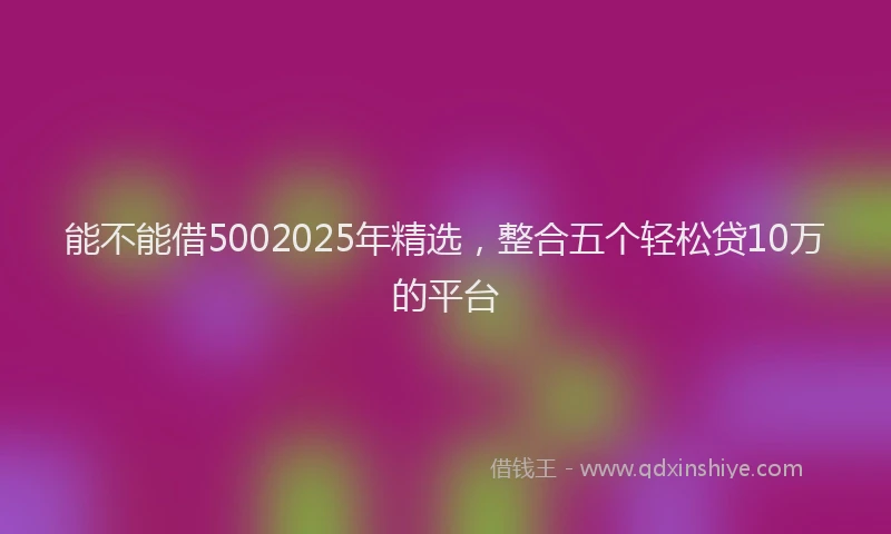 能不能借5002025年精选，整合五个轻松贷10万的平台