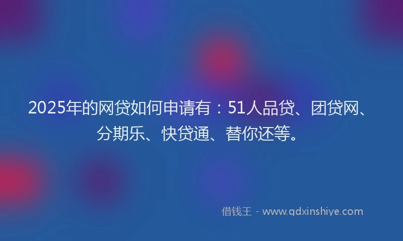 2025年的网贷如何申请有：51人品贷、团贷网、分期乐、快贷通、替你还等。