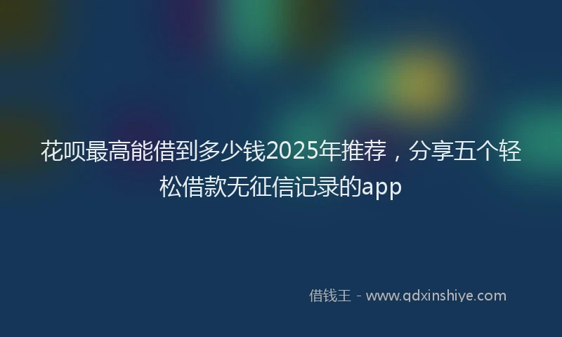 花呗最高能借到多少钱2025年推荐，分享五个轻松借款无征信记录的app