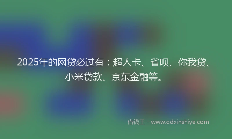 2025年的网贷必过有：超人卡、省呗、你我贷、小米贷款、京东金融等。