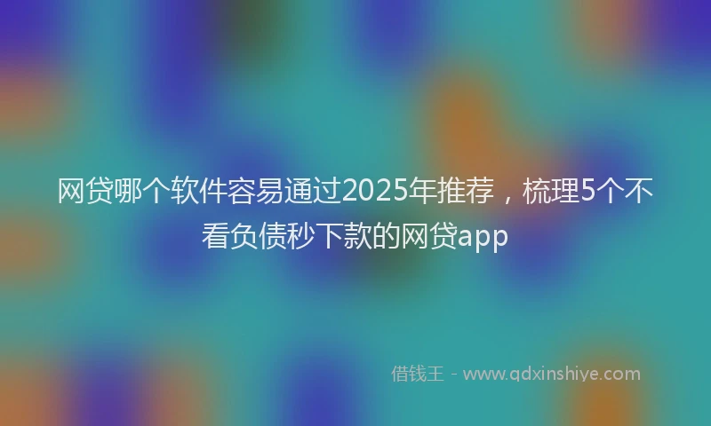 网贷哪个软件容易通过2025年推荐，梳理5个不看负债秒下款的网贷app
