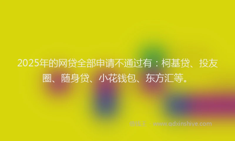 2025年的网贷全部申请不通过有：柯基贷、投友圈、随身贷、小花钱包、东方汇等。