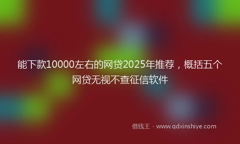 能下款10000左右的网贷2025年推荐，概括五个网贷无视不查征信软件