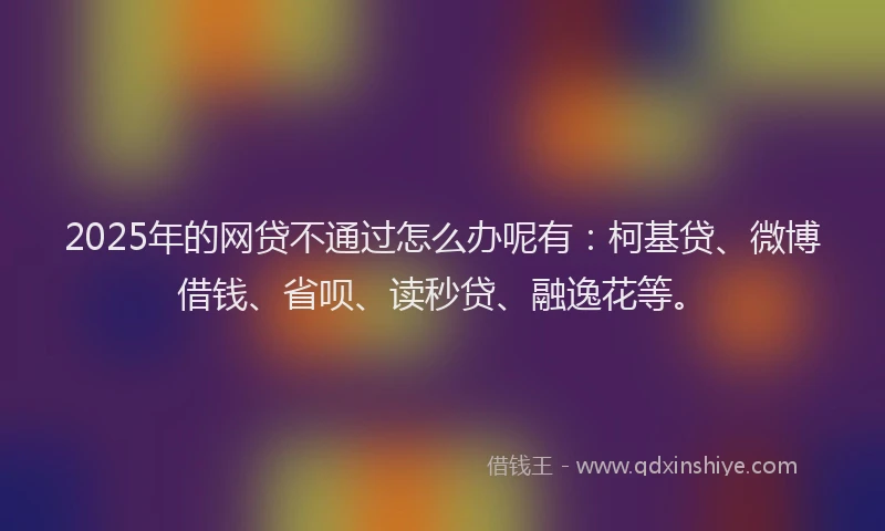 2025年的网贷不通过怎么办呢有：柯基贷、微博借钱、省呗、读秒贷、融逸花等。