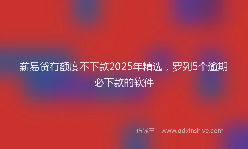 薪易贷有额度不下款2025年精选，罗列5个逾期必下款的软件